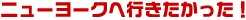 ニューヨークへ行きたかった！